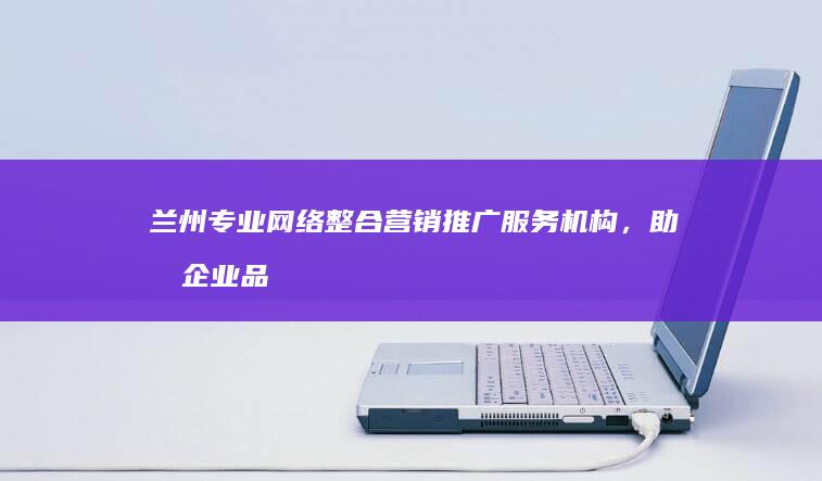 兰州专业网络整合营销推广服务机构，助力企业品牌全面升级